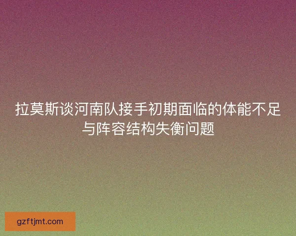 拉莫斯谈河南队接手初期面临的体能不足与阵容结构失衡问题