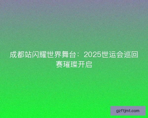 成都站闪耀世界舞台：2025世运会巡回赛璀璨开启