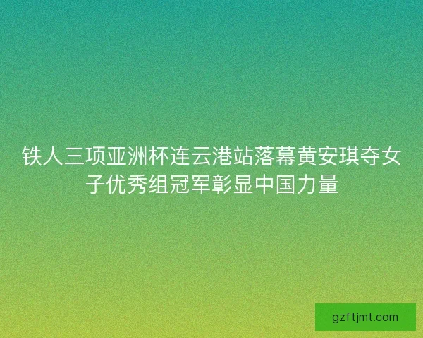 铁人三项亚洲杯连云港站落幕黄安琪夺女子优秀组冠军彰显中国力量