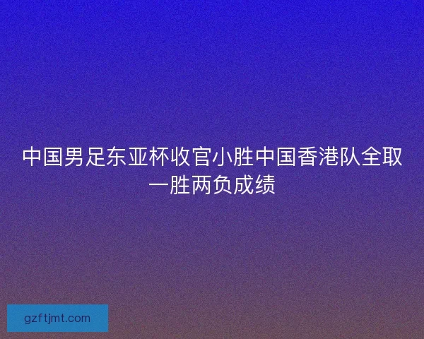 中国男足东亚杯收官小胜中国香港队全取一胜两负成绩