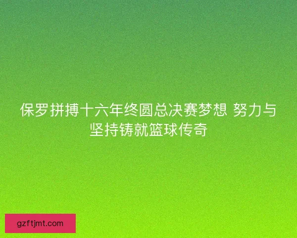 保罗拼搏十六年终圆总决赛梦想 努力与坚持铸就篮球传奇