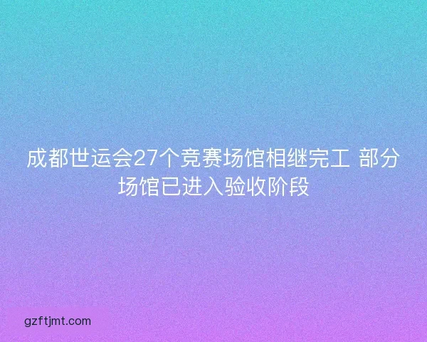 成都世运会27个竞赛场馆相继完工 部分场馆已进入验收阶段