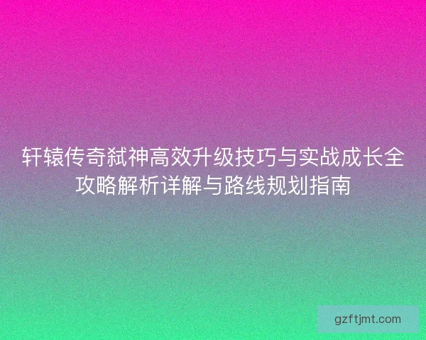 轩辕传奇弑神高效升级技巧与实战成长全攻略解析详解与路线规划指南