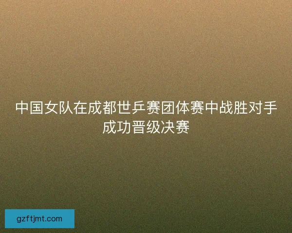 中国女队在成都世乒赛团体赛中战胜对手成功晋级决赛
