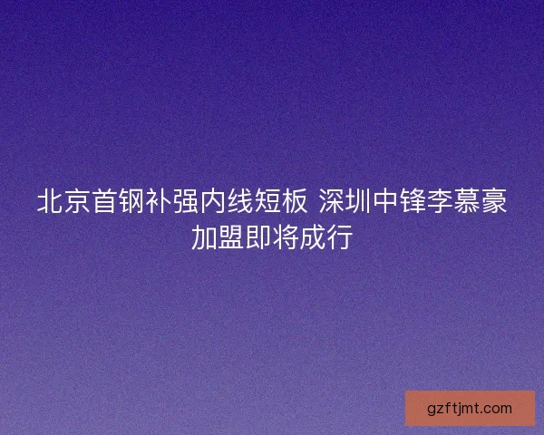 北京首钢补强内线短板 深圳中锋李慕豪加盟即将成行