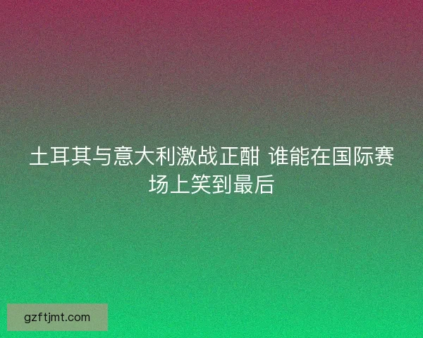 土耳其与意大利激战正酣 谁能在国际赛场上笑到最后