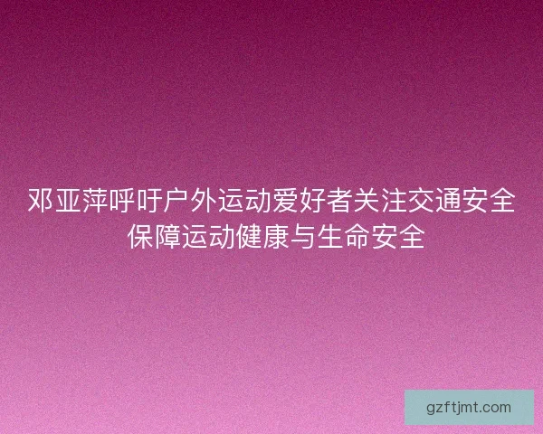 邓亚萍呼吁户外运动爱好者关注交通安全 保障运动健康与生命安全