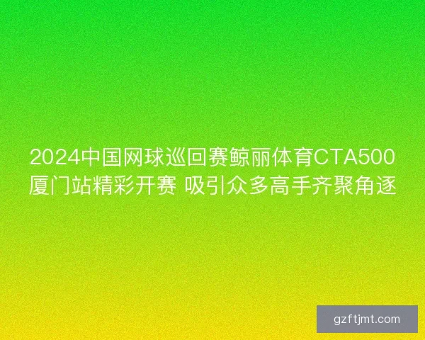 2024中国网球巡回赛鲸丽体育CTA500厦门站精彩开赛 吸引众多高手齐聚角逐