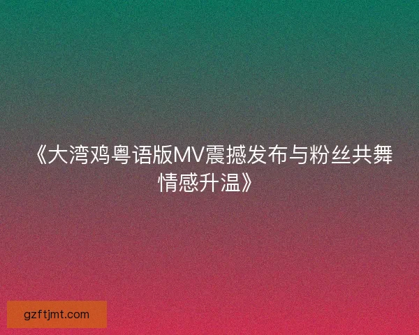 《大湾鸡粤语版MV震撼发布与粉丝共舞情感升温》