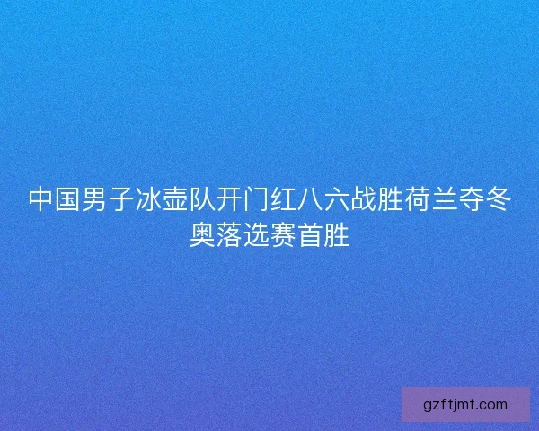 中国男子冰壶队开门红八六战胜荷兰夺冬奥落选赛首胜