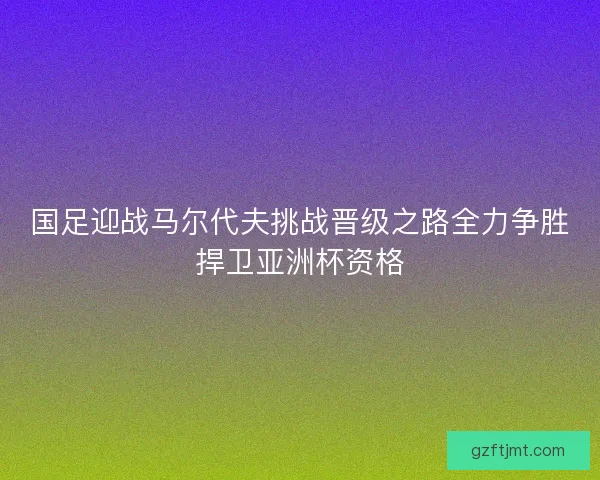 国足迎战马尔代夫挑战晋级之路全力争胜捍卫亚洲杯资格