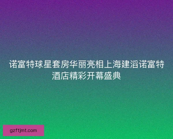 诺富特球星套房华丽亮相上海建滔诺富特酒店精彩开幕盛典
