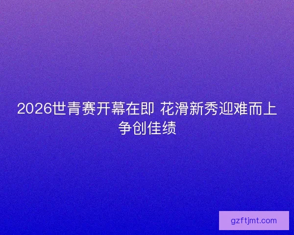 2026世青赛开幕在即 花滑新秀迎难而上争创佳绩
