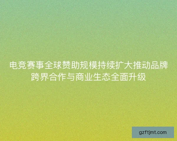 电竞赛事全球赞助规模持续扩大推动品牌跨界合作与商业生态全面升级