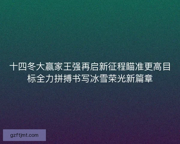 十四冬大赢家王强再启新征程瞄准更高目标全力拼搏书写冰雪荣光新篇章 十四冬大赢家王强再启新征程瞄准更高目标全力拼搏书写冰雪荣光新篇章