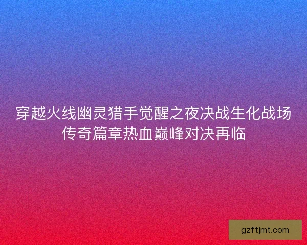 穿越火线幽灵猎手觉醒之夜决战生化战场传奇篇章热血巅峰对决再临 穿越火线幽灵猎手觉醒之夜决战生化战场传奇篇章热血巅峰对决再临