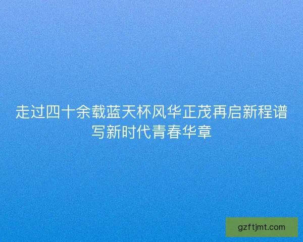 走过四十余载蓝天杯风华正茂再启新程谱写新时代青春华章 走过四十余载蓝天杯风华正茂再启新程谱写新时代青春华章