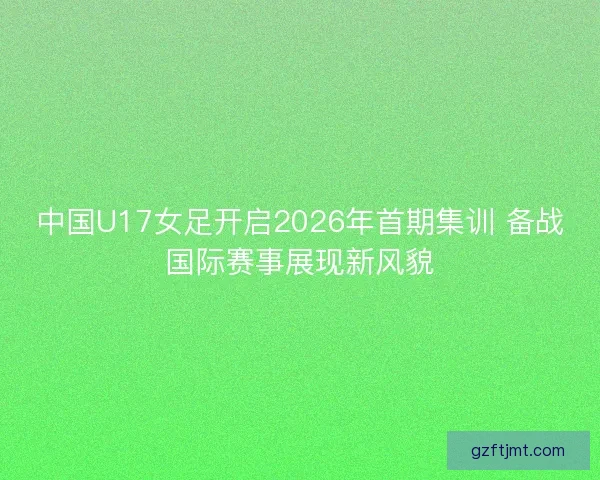 中国U17女足开启2026年首期集训 备战国际赛事展现新风貌 中国U17女足开启2026年首期集训 备战国际赛事展现新风貌