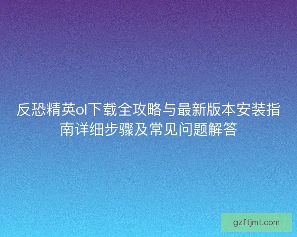 反恐精英ol下载全攻略与最新版本安装指南详细步骤及常见问题解答