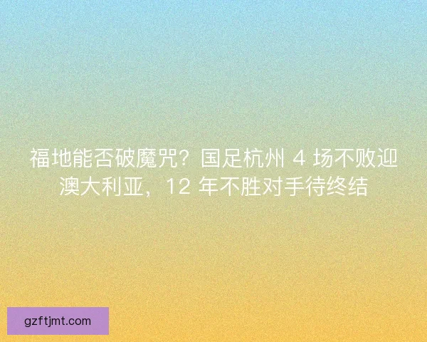 福地能否破魔咒？国足杭州 4 场不败迎澳大利亚，12 年不胜对手待终结