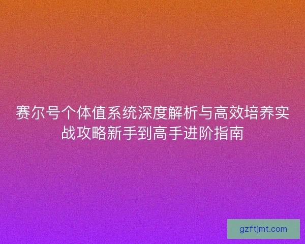 赛尔号个体值系统深度解析与高效培养实战攻略新手到高手进阶指南