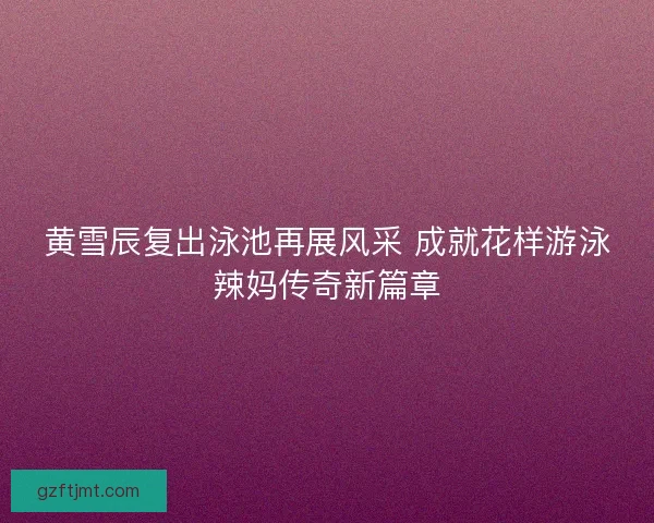 黄雪辰复出泳池再展风采 成就花样游泳辣妈传奇新篇章