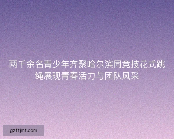 两千余名青少年齐聚哈尔滨同竞技花式跳绳展现青春活力与团队风采