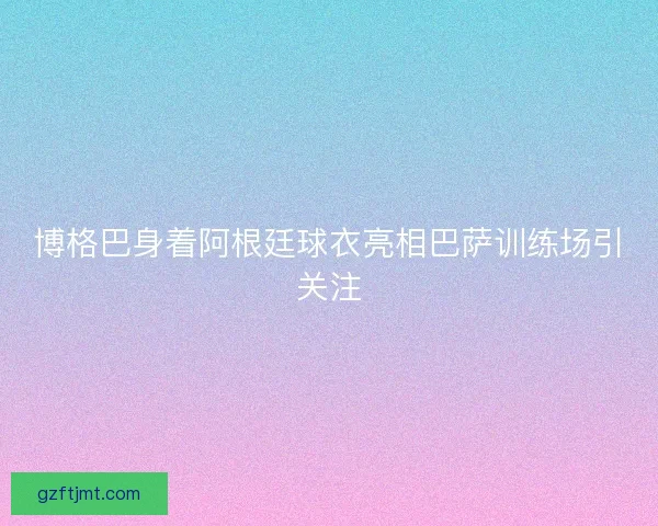 博格巴身着阿根廷球衣亮相巴萨训练场引关注