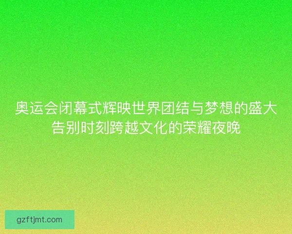 奥运会闭幕式辉映世界团结与梦想的盛大告别时刻跨越文化的荣耀夜晚